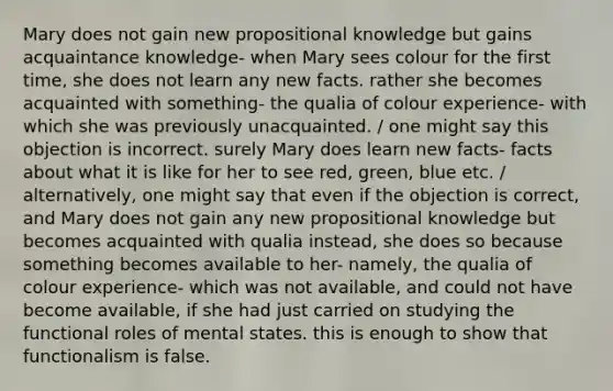 Mary does not gain new propositional knowledge but gains acquaintance knowledge- when Mary sees colour for the first time, she does not learn any new facts. rather she becomes acquainted with something- the qualia of colour experience- with which she was previously unacquainted. / one might say this objection is incorrect. surely Mary does learn new facts- facts about what it is like for her to see red, green, blue etc. / alternatively, one might say that even if the objection is correct, and Mary does not gain any new propositional knowledge but becomes acquainted with qualia instead, she does so because something becomes available to her- namely, the qualia of colour experience- which was not available, and could not have become available, if she had just carried on studying the functional roles of mental states. this is enough to show that functionalism is false.