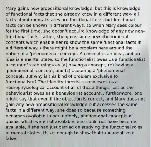 Mary gains new propositional knowledge, but this is knowledge of functional facts that she already knew in a different way- all facts about mental states are functional facts, but functional facts can be known in different ways. so when Mary sees colour for the first time, she doesn't acquire knowledge of any new non-functional facts. rather, she gains some new phenomenal concepts which enable her to know the same functional facts in a different way. / there might be a problem here around the notion of a 'phenomenal' concept. A concept is an idea, and an idea is a mental state, so the functionalist owes us a functionalist account of such things as (a) having a concept, (b) having a 'phenomenal' concept, and (c) acquiring a 'phenomenal' concept. But why is this kind of problem exclusive to functionalism? The identity theorist surely owes us a neurophysiological account of all of these things, just as the behaviourist owes us a behaviourist account. / furthermore, one might say that even if the objection is correct, and Mary does not gain any new propositional knowledge but accesses the same facts in a different way, she does so because something becomes available to her- namely, phenomenal concepts of qualia, which were not available, and could not have become available, if she had just carried on studying the functional roles of mental states. this is enough to show that functionalism is false.