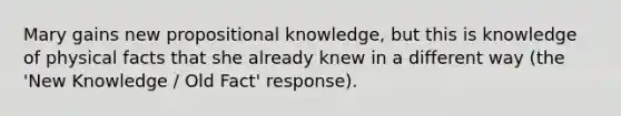 Mary gains new propositional knowledge, but this is knowledge of physical facts that she already knew in a different way (the 'New Knowledge / Old Fact' response).