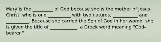 Mary is the _________ of God because she is the mother of Jesus Christ, who is one __________ with two natures, ___________ and __________. Because she carried the Son of God in her womb, she is given the title of ____________, a Greek word meaning "God-bearer."