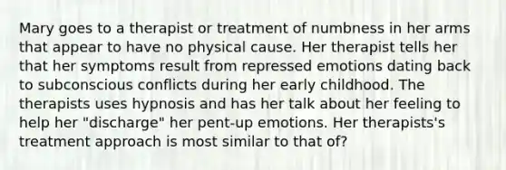 Mary goes to a therapist or treatment of numbness in her arms that appear to have no physical cause. Her therapist tells her that her symptoms result from repressed emotions dating back to subconscious conflicts during her early childhood. The therapists uses hypnosis and has her talk about her feeling to help her "discharge" her pent-up emotions. Her therapists's treatment approach is most similar to that of?