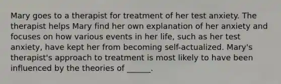 Mary goes to a therapist for treatment of her test anxiety. The therapist helps Mary find her own explanation of her anxiety and focuses on how various events in her life, such as her test anxiety, have kept her from becoming self-actualized. Mary's therapist's approach to treatment is most likely to have been influenced by the theories of ______.