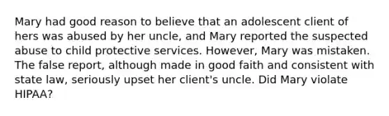 Mary had good reason to believe that an adolescent client of hers was abused by her uncle, and Mary reported the suspected abuse to child protective services. However, Mary was mistaken. The false report, although made in good faith and consistent with state law, seriously upset her client's uncle. Did Mary violate HIPAA?