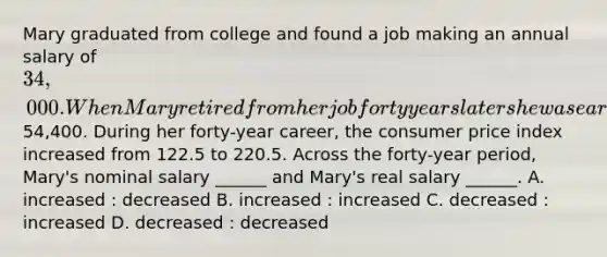 Mary graduated from college and found a job making an annual salary of 34,000. When Mary retired from her job forty years later she was earning an annual salary of54,400. During her forty-year career, the consumer price index increased from 122.5 to 220.5. Across the forty-year period, Mary's nominal salary ______ and Mary's real salary ______. A. increased : decreased B. increased : increased C. decreased : increased D. decreased : decreased