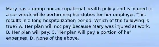 Mary has a group non-occupational health policy and is injured in a car wreck while performing her duties for her employer. This results in a long hospitalization period. Which of the following is true? A. Her plan will not pay because Mary was injured at work. B. Her plan will pay. C. Her plan will pay a portion of her expenses. D. None of the above.