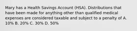 Mary has a Health Savings Account (HSA). Distributions that have been made for anything other than qualified medical expenses are considered taxable and subject to a penalty of A. 10% B. 20% C. 30% D. 50%