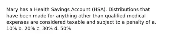 Mary has a Health Savings Account (HSA). Distributions that have been made for anything other than qualified medical expenses are considered taxable and subject to a penalty of a. 10% b. 20% c. 30% d. 50%