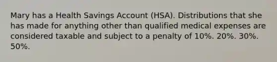 Mary has a Health Savings Account (HSA). Distributions that she has made for anything other than qualified medical expenses are considered taxable and subject to a penalty of 10%. 20%. 30%. 50%.