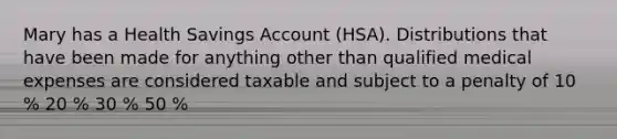 Mary has a Health Savings Account (HSA). Distributions that have been made for anything other than qualified medical expenses are considered taxable and subject to a penalty of 10 % 20 % 30 % 50 %