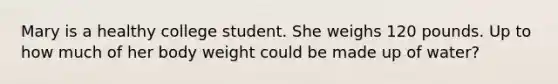 Mary is a healthy college student. She weighs 120 pounds. Up to how much of her body weight could be made up of water?