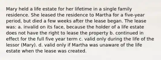 Mary held a life estate for her lifetime in a single family residence. She leased the residence to Martha for a five-year period, but died a few weeks after the lease began. The lease was: a. invalid on its face, because the holder of a life estate does not have the right to lease the property b. continued in effect for the full five year term c. valid only during the life of the lessor (Mary). d. valid only if Martha was unaware of the life estate when the lease was created.