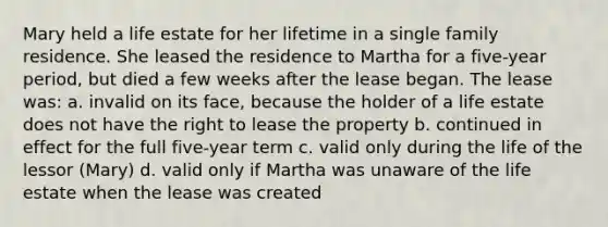 Mary held a life estate for her lifetime in a single family residence. She leased the residence to Martha for a five-year period, but died a few weeks after the lease began. The lease was: a. invalid on its face, because the holder of a life estate does not have the right to lease the property b. continued in effect for the full five-year term c. valid only during the life of the lessor (Mary) d. valid only if Martha was unaware of the life estate when the lease was created