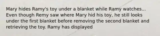 Mary hides Ramy's toy under a blanket while Ramy watches... Even though Remy saw where Mary hid his toy, he still looks under the first blanket before removing the second blanket and retrieving the toy. Ramy has displayed