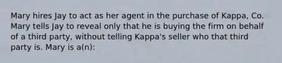 Mary hires Jay to act as her agent in the purchase of Kappa, Co. Mary tells Jay to reveal only that he is buying the firm on behalf of a third party, without telling Kappa's seller who that third party is. Mary is a(n):