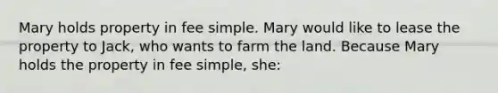 Mary holds property in fee simple. Mary would like to lease the property to Jack, who wants to farm the land. Because Mary holds the property in fee simple, she: