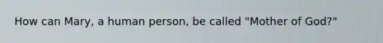 How can Mary, a human person, be called "Mother of God?"