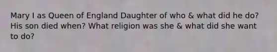 Mary I as Queen of England Daughter of who & what did he do? His son died when? What religion was she & what did she want to do?