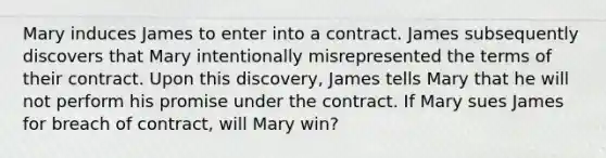 Mary induces James to enter into a contract. James subsequently discovers that Mary intentionally misrepresented the terms of their contract. Upon this discovery, James tells Mary that he will not perform his promise under the contract. If Mary sues James for breach of contract, will Mary win?