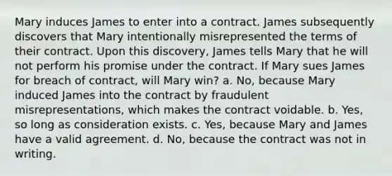 Mary induces James to enter into a contract. James subsequently discovers that Mary intentionally misrepresented the terms of their contract. Upon this discovery, James tells Mary that he will not perform his promise under the contract. If Mary sues James for breach of contract, will Mary win? a. No, because Mary induced James into the contract by fraudulent misrepresentations, which makes the contract voidable. b. Yes, so long as consideration exists. c. Yes, because Mary and James have a valid agreement. d. No, because the contract was not in writing.