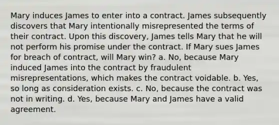 Mary induces James to enter into a contract. James subsequently discovers that Mary intentionally misrepresented the terms of their contract. Upon this discovery, James tells Mary that he will not perform his promise under the contract. If Mary sues James for breach of contract, will Mary win? a. No, because Mary induced James into the contract by fraudulent misrepresentations, which makes the contract voidable. b. Yes, so long as consideration exists. c. No, because the contract was not in writing. d. Yes, because Mary and James have a valid agreement.