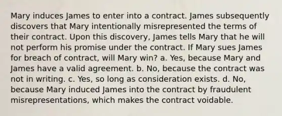 Mary induces James to enter into a contract. James subsequently discovers that Mary intentionally misrepresented the terms of their contract. Upon this discovery, James tells Mary that he will not perform his promise under the contract. If Mary sues James for breach of contract, will Mary win? a. Yes, because Mary and James have a valid agreement. b. No, because the contract was not in writing. c. Yes, so long as consideration exists. d. No, because Mary induced James into the contract by fraudulent misrepresentations, which makes the contract voidable.