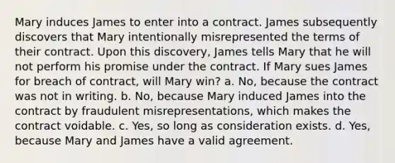 Mary induces James to enter into a contract. James subsequently discovers that Mary intentionally misrepresented the terms of their contract. Upon this discovery, James tells Mary that he will not perform his promise under the contract. If Mary sues James for breach of contract, will Mary win? a. No, because the contract was not in writing. b. No, because Mary induced James into the contract by fraudulent misrepresentations, which makes the contract voidable. c. Yes, so long as consideration exists. d. Yes, because Mary and James have a valid agreement.