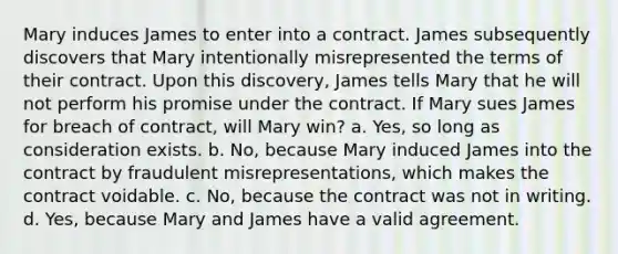 Mary induces James to enter into a contract. James subsequently discovers that Mary intentionally misrepresented the terms of their contract. Upon this discovery, James tells Mary that he will not perform his promise under the contract. If Mary sues James for breach of contract, will Mary win? a. Yes, so long as consideration exists. b. No, because Mary induced James into the contract by fraudulent misrepresentations, which makes the contract voidable. c. No, because the contract was not in writing. d. Yes, because Mary and James have a valid agreement.