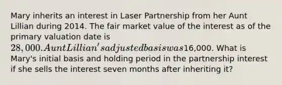 Mary inherits an interest in Laser Partnership from her Aunt Lillian during 2014. The fair market value of the interest as of the primary valuation date is 28,000. Aunt Lillian's adjusted basis was16,000. What is Mary's initial basis and holding period in the partnership interest if she sells the interest seven months after inheriting it?