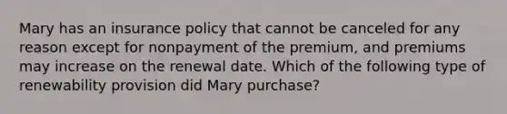 Mary has an insurance policy that cannot be canceled for any reason except for nonpayment of the premium, and premiums may increase on the renewal date. Which of the following type of renewability provision did Mary purchase?