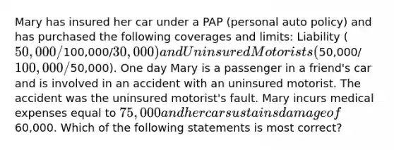 Mary has insured her car under a PAP (personal auto policy) and has purchased the following coverages and limits: Liability (50,000/100,000/30,000) and Uninsured Motorists (50,000/100,000/50,000). One day Mary is a passenger in a friend's car and is involved in an accident with an uninsured motorist. The accident was the uninsured motorist's fault. Mary incurs medical expenses equal to 75,000 and her car sustains damage of60,000. Which of the following statements is most correct?