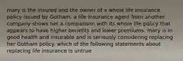 mary is the insured and the owner of a whole life insurance policy issued by Gotham. a life insurance agent from another company shows her a comparison with its whole life policy that appears to have higher benefits and lower premiums. mary is in good health and insurable and is seriously considering replacing her Gotham policy. which of the following statements about replacing life insurance is untrue