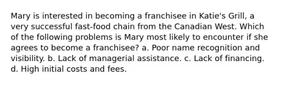 Mary is interested in becoming a franchisee in Katie's Grill, a very successful fast-food chain from the Canadian West. Which of the following problems is Mary most likely to encounter if she agrees to become a franchisee? a. Poor name recognition and visibility. b. Lack of managerial assistance. c. Lack of financing. d. High initial costs and fees.