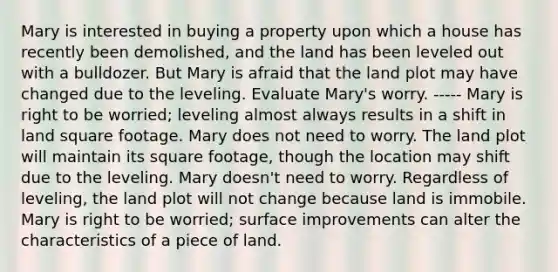 Mary is interested in buying a property upon which a house has recently been demolished, and the land has been leveled out with a bulldozer. But Mary is afraid that the land plot may have changed due to the leveling. Evaluate Mary's worry. ----- Mary is right to be worried; leveling almost always results in a shift in land square footage. Mary does not need to worry. The land plot will maintain its square footage, though the location may shift due to the leveling. Mary doesn't need to worry. Regardless of leveling, the land plot will not change because land is immobile. Mary is right to be worried; surface improvements can alter the characteristics of a piece of land.