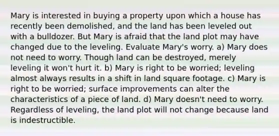 Mary is interested in buying a property upon which a house has recently been demolished, and the land has been leveled out with a bulldozer. But Mary is afraid that the land plot may have changed due to the leveling. Evaluate Mary's worry. a) Mary does not need to worry. Though land can be destroyed, merely leveling it won't hurt it. b) Mary is right to be worried; leveling almost always results in a shift in land square footage. c) Mary is right to be worried; surface improvements can alter the characteristics of a piece of land. d) Mary doesn't need to worry. Regardless of leveling, the land plot will not change because land is indestructible.