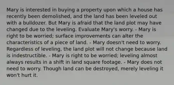 Mary is interested in buying a property upon which a house has recently been demolished, and the land has been leveled out with a bulldozer. But Mary is afraid that the land plot may have changed due to the leveling. Evaluate Mary's worry. - Mary is right to be worried; surface improvements can alter the characteristics of a piece of land. - Mary doesn't need to worry. Regardless of leveling, the land plot will not change because land is indestructible. - Mary is right to be worried; leveling almost always results in a shift in land square footage. - Mary does not need to worry. Though land can be destroyed, merely leveling it won't hurt it.