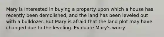 Mary is interested in buying a property upon which a house has recently been demolished, and the land has been leveled out with a bulldozer. But Mary is afraid that the land plot may have changed due to the leveling. Evaluate Mary's worry.