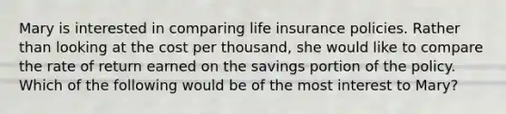 Mary is interested in comparing life insurance policies. Rather than looking at the cost per thousand, she would like to compare the rate of return earned on the savings portion of the policy. Which of the following would be of the most interest to Mary?