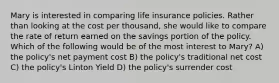 Mary is interested in comparing life insurance policies. Rather than looking at the cost per thousand, she would like to compare the rate of return earned on the savings portion of the policy. Which of the following would be of the most interest to Mary? A) the policy's net payment cost B) the policy's traditional net cost C) the policy's Linton Yield D) the policy's surrender cost