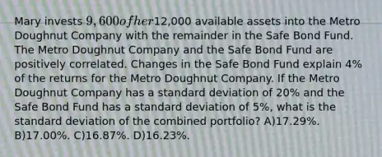 Mary invests 9,600 of her12,000 available assets into the Metro Doughnut Company with the remainder in the Safe Bond Fund. The Metro Doughnut Company and the Safe Bond Fund are positively correlated. Changes in the Safe Bond Fund explain 4% of the returns for the Metro Doughnut Company. If the Metro Doughnut Company has a standard deviation of 20% and the Safe Bond Fund has a standard deviation of 5%, what is the standard deviation of the combined portfolio? A)17.29%. B)17.00%. C)16.87%. D)16.23%.