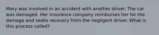 Mary was involved in an accident with another driver. The car was damaged. Her insurance company reimburses her for the damage and seeks recovery from the negligent driver. What is this process called?