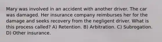 Mary was involved in an accident with another driver. The car was damaged. Her insurance company reimburses her for the damage and seeks recovery from the negligent driver. What is this process called? A) Retention. B) Arbitration. C) Subrogation. D) Other insurance.