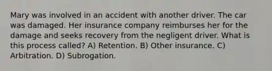 Mary was involved in an accident with another driver. The car was damaged. Her insurance company reimburses her for the damage and seeks recovery from the negligent driver. What is this process called? A) Retention. B) Other insurance. C) Arbitration. D) Subrogation.