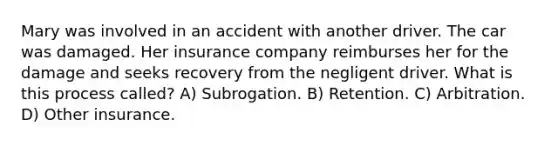 Mary was involved in an accident with another driver. The car was damaged. Her insurance company reimburses her for the damage and seeks recovery from the negligent driver. What is this process called? A) Subrogation. B) Retention. C) Arbitration. D) Other insurance.