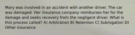 Mary was involved in an accident with another driver. The car was damaged. Her insurance company reimburses her for the damage and seeks recovery from the negligent driver. What is this process called? A) Arbitration B) Retention C) Subrogation D) Other insurance