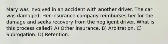 Mary was involved in an accident with another driver. The car was damaged. Her insurance company reimburses her for the damage and seeks recovery from the negligent driver. What is this process called? A) Other insurance. B) Arbitration. C) Subrogation. D) Retention.