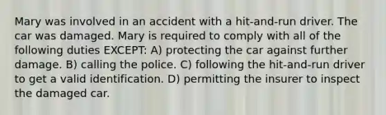 Mary was involved in an accident with a hit-and-run driver. The car was damaged. Mary is required to comply with all of the following duties EXCEPT: A) protecting the car against further damage. B) calling the police. C) following the hit-and-run driver to get a valid identification. D) permitting the insurer to inspect the damaged car.