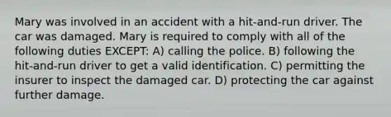 Mary was involved in an accident with a hit-and-run driver. The car was damaged. Mary is required to comply with all of the following duties EXCEPT: A) calling the police. B) following the hit-and-run driver to get a valid identification. C) permitting the insurer to inspect the damaged car. D) protecting the car against further damage.