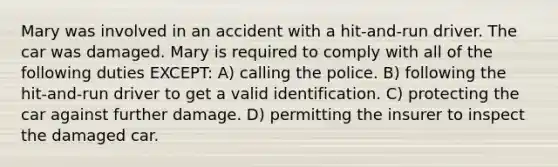 Mary was involved in an accident with a hit-and-run driver. The car was damaged. Mary is required to comply with all of the following duties EXCEPT: A) calling the police. B) following the hit-and-run driver to get a valid identification. C) protecting the car against further damage. D) permitting the insurer to inspect the damaged car.