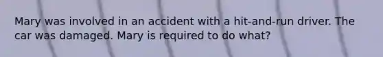 Mary was involved in an accident with a hit-and-run driver. The car was damaged. Mary is required to do what?