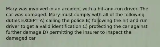 Mary was involved in an accident with a hit-and-run driver. The car was damaged. Mary must comply with all of the following duties EXCEPT A) calling the police B) following the hit-and-run driver to get a valid identification C) protecting the car against further damage D) permitting the insurer to inspect the damaged car